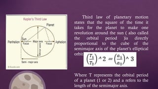 Third law of planetary motion
states that the square of the time it
takes for the planet to make one
revolution around the sun ( also called
the orbital period )is directly
proportional to the cube of the
semimajor axis of the planet’s elliptical
orbit.
Where T represents the orbital period
of a planet (1 or 2) and a refers to the
length of the semimajor axis.
 