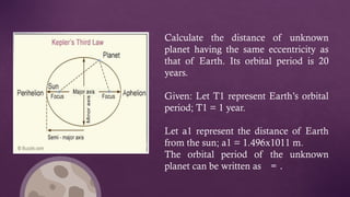 Calculate the distance of unknown
planet having the same eccentricity as
that of Earth. Its orbital period is 20
years.
Given: Let T1 represent Earth’s orbital
period; T1 = 1 year.
Let a1 represent the distance of Earth
from the sun; a1 = 1.496x1011 m.
The orbital period of the unknown
planet can be written as = .
 