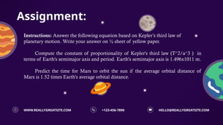 Assignment:
HELLO@REALLYGREATSITE.COM
+123-456-7890
WWW.REALLYGREATSITE.COM
Instructions: Answer the following equation based on Kepler’s third law of
planetary motion. Write your answer on ½ sheet of yellow paper.
Compute the constant of proportionality of Kepler's third law (T^2/a^3 ) in
terms of Earth's semimajor axis and period. Earth's semimajor axis is 1.496x1011 m.
Predict the time for Mars to orbit the sun if the average orbital distance of
Mars is 1.52 times Earth's average orbital distance.
 