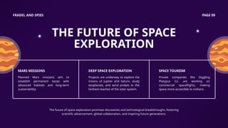FRADEL AND SPIES PAGE 09
THE FUTURE OF SPACE
EXPLORATION
The future of space exploration promises discoveries and technological breakthroughs, fostering
scientific advancement, global collaboration, and inspiring future generations.
MARS MISSIONS
Planned Mars missions aim to
establish permanent bases with
advanced habitats and long-term
sustainability.
DEEP SPACE EXPLORATION
Projects are underway to explore the
moons of Jupiter and Saturn, study
exoplanets, and send probes to the
farthest reaches of the solar system.
SPACE TOURISM
Private companies like Giggling
Platypus Co. are working on
commercial spaceflights, making
space more accessible to civilians.
 