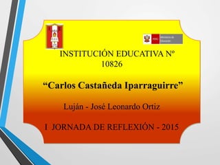 INSTITUCIÓN EDUCATIVA Nº
10826
“Carlos Castañeda Iparraguirre”
Luján - José Leonardo Ortiz
I JORNADA DE REFLEXIÓN - 2015
 