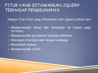 FITUR YANG DITAWARKAN JQUERY
TERHADAP PENGGUNANYA
Adapun fitur-fitur yang ditawarkan oleh jQuery antara lain
:
 Mempermudah akses dan manipulasi ke bagian page

tertentu.

 Mempermudah perubahan tampilan dokumen.
 Merespon interaksi user dengan webpage
 Menambah animasi.
 Mempermudah AJAX

 