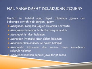 HAL YANG DAPAT DILAKUKAN JQUERY
Berikut ini hal-hal yang dapat dilakukan jquery dan
beberapa contoh web dengan jquery:
 Mengubah Tampilan Bagian Halaman Tertentu
 Mengakses halaman tertentu dengan mudah
 Mengubah isi dari halaman
 Merespon interaksi user dalam halaman
 Menambahkan animasi ke dalam halaman
 Mengambil

informasi dari server tanpa merefresh
seluruh halaman

 Menyederhanakan penulis java script biasa

 