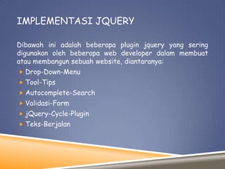 IMPLEMENTASI JQUERY
Dibawah ini adalah beberapa plugin jquery yang sering
digunakan oleh beberapa web developer dalam membuat
atau membangun sebuah website, diantaranya:
 Drop-Down-Menu
 Tool-Tips
 Autocomplete-Search
 Validasi-Form
 jQuery-Cycle-Plugin
 Teks-Berjalan

 