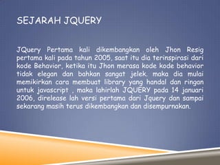 SEJARAH JQUERY
JQuery Pertama kali dikembangkan oleh Jhon Resig
pertama kali pada tahun 2005, saat itu dia terinspirasi dari
kode Behavior, ketika itu Jhon merasa kode kode behavior
tidak elegan dan bahkan sangat jelek. maka dia mulai
memikirkan cara membuat library yang handal dan ringan
untuk javascript , maka lahirlah JQUERY pada 14 januari
2006, direlease lah versi pertama dari Jquery dan sampai
sekarang masih terus dikembangkan dan disempurnakan.

 