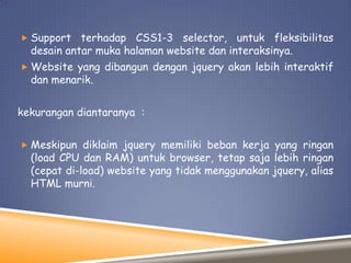  Support

terhadap CSS1-3 selector, untuk fleksibilitas
desain antar muka halaman website dan interaksinya.

 Website yang dibangun dengan jquery akan lebih interaktif

dan menarik.

kekurangan diantaranya :
 Meskipun diklaim jquery memiliki beban kerja yang ringan

(load CPU dan RAM) untuk browser, tetap saja lebih ringan
(cepat di-load) website yang tidak menggunakan jquery, alias
HTML murni.

 