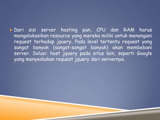  Dari

sisi server hosting pun, CPU dan RAM harus
mengalokasikan resource yang mereka miliki untuk menangani
request terhadap jquery. Pada level tertentu request yang
sangat banyak (sangat-sangat banyak) akan membebani
server. Solusi: host jquery pada situs lain, seperti Google
yang menyediakan request jquery dari servernya.

 