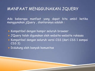 MANFAAT MENGGUNAKAN JQUERY
Ada beberapa manfaat yang dapat kita ambil ketika
menggunakan jQuery , diantaranya adalah :
 Kompatibel dengan hampir seluruh browser
 JQuery telah digunakan oleh website-website raksasa
 Kompatibel dengan seluruh versi CSS (dari CSS 1 sampai

CSS 3)

 Didukung oleh banyak komunitas

 