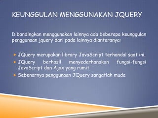 KEUNGGULAN MENGGUNAKAN JQUERY
Dibandingkan menggunakan lainnya ada beberapa keunggulan
penggunaan jquery dari pada lainnya diantaranya:
 JQuery merupakan library JavaScript terhandal saat ini.
 JQuery

berhasil
menyederhanakan
JavaScript dan Ajax yang rumit

fungsi-fungsi

 Sebenarnya penggunaan JQuery sangatlah muda

 