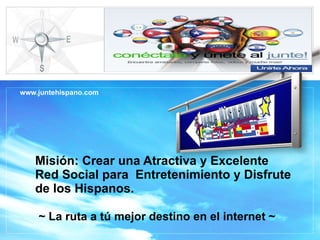 Misión: Crear una Atractiva y Excelente Red Social para  Entretenimiento y Disfrute de los Hispanos.    ~ La ruta a tú mejor destino en el internet ~ www.juntehispano.com 