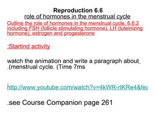 6.6 Reproduction role of hormones in the menstrual cycle 6.6.2 Outline the role of hormones in the menstrual cycle, including FSH (follicle stimulating hormone), LH (luteinizing hormone), estrogen and progesterone Startind activity: watch the animation and write a paragraph about menstrual cycle. (Time 7ms). http://www.youtube.com/watch?v=4kWR-rIKRe4&feature=related see Course Companion page 261. 