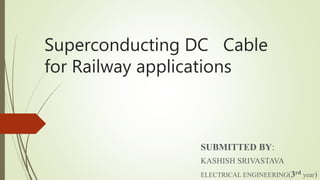 Superconducting DC Cable
for Railway applications
SUBMITTED BY:
KASHISH SRIVASTAVA
ELECTRICAL ENGINEERING(3rd year)
 