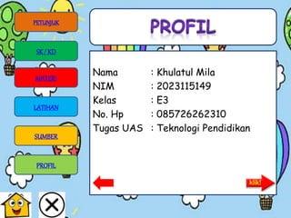 Nama : Khulatul Mila
NIM : 2023115149
Kelas : E3
No. Hp : 085726262310
Tugas UAS : Teknologi Pendidikan
PETUNJUK
SK/ KD
MATERI
LATIHAN
SUMBER
PROFIL
 