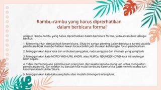 Adapun rambu-rambu yang harus diprerhatikan dalam berbicara formal, yaitu antara lain sebagai
berikut:
1. Mendengarkan dengan baik lawan bicara. Sikap ini sangat penting dalam berbicara karena apabila
pembicara tidak memperhatikan lawan bicara boleh jadi dia akan kehilangan focus pembicaraan.
2. Menggunakan kosa kata dan artikulasi yang jelas, nada yang pas dan intonasi yang yang baik
3. Menggunakan kata-NDWD VHSHUWL ¥NDPL atau NLWDµ NDUHQD NDWD-kata ini terdengar
lebih sopan.
4. Tidak memotong alur pembicaraan orang lain. Beri waktu kepada orang lain untuk mengakhiri
pembicaraannya, dan setelah itu barulah kita mulai berbicara karena kita pasti memilki waktu dan
kesempatan untuk berbicara.
5. Menggunakan kata-kata yang baku dan mudah dimengerti orang lain.
Rambu-rambu yang harus diprerhatikan
dalam berbicara formal
 