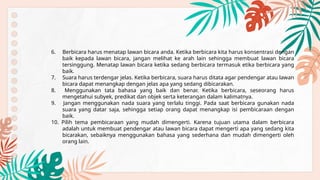 6. Berbicara harus menatap lawan bicara anda. Ketika berbicara kita harus konsentrasi dengan
baik kepada lawan bicara, jangan melihat ke arah lain sehingga membuat lawan bicara
tersinggung. Menatap lawan bicara ketika sedang berbicara termasuk etika berbicara yang
baik.
7. Suara harus terdengar jelas. Ketika berbicara, suara harus ditata agar pendengar atau lawan
bicara dapat menangkap dengan jelas apa yang sedang dibicarakan.
8. Menggunakan tata bahasa yang baik dan benar. Ketika berbicara, seseorang harus
mengetahui subyek, predikat dan objek serta keterangan dalam kalimatnya.
9. Jangan menggunakan nada suara yang terlalu tinggi. Pada saat berbicara gunakan nada
suara yang datar saja, sehingga setiap orang dapat menangkap isi pembicaraan dengan
baik.
10. Pilih tema pembicaraan yang mudah dimengerti. Karena tujuan utama dalam berbicara
adalah untuk membuat pendengar atau lawan bicara dapat mengerti apa yang sedang kita
bicarakan, sebaiknya menggunakan bahasa yang sederhana dan mudah dimengerti oleh
orang lain.
 