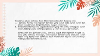 Berdasarkan situasi, berbicara dapat dikelompokkan ke dalam dua jenis, yaitu:
a. berbicara formal, yaitu kegiatan berbicara yang terikat pada aturan aturan, baik
aturan yang berkaitan dengan tatakrama maupun kebahasaan.
b. berbicara nonformal, yaitu kegiatan berbicara yang tidak terlalu terikat pada aturan-
aturan, kadang-kadang berlangsung secara spontan dan tanpa perencanaan.
Berdasarkan alur pembicaraannya, berbicara dapat dikelompokkan menjadi dua
jenis, yaitu berbicara monologis, yaitu kegiatan berbicara yang dilakukan searah.
Pesan yang disampaikan pembicara tidak memerlukan respons dari pendengar,
misalnya pidato dan membaca puisi.
 