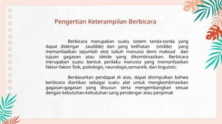 Pengertian Keterampilan Berbicara
Berbicara merupakan suatu sistem tanda-tanda yang
dapat didengar (audible) dan yang kelihatan (visible) yang
memanfaatkan sejumlah otot tubuh manusia demi maksud dan
tujuan gagasan atau ideide yang dikombinasikan. Berbicara
merupakan suatu bentuk perilaku manusia yang memanfaatkan
faktor-faktor fisik, psikologis, neurologis,semantik, dan linguistic.
Berdasarkan pendapat di atas, dapat disimpulkan bahwa
berbicara diartikan sebagai suatu alat untuk mengkombinasikan
gagasan-gagasan yang disusun serta mengembangkan sesuai
dengan kebutuhan-kebutuhan sang pendengar atau penyimak
 