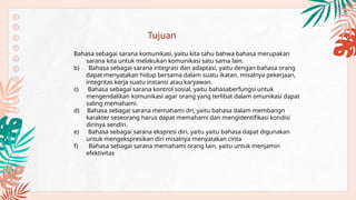 Bahasa sebagai sarana komunikasi, yaitu kita tahu bahwa bahasa merupakan
sarana kita untuk melakukan komunikasi satu sama lain.
b) Bahasa sebagai sarana integrasi dan adaptasi, yaitu dengan bahasa orang
dapat menyatakan hidup bersama dalam suatu ikatan, misalnya pekerjaan,
integritas kerja suatu instansi atau karyawan.
c) Bahasa sebagai sarana kontrol sosial, yaitu bahasaberfungsi untuk
mengendalikan komunikasi agar orang yang terlibat dalam omunikasi dapat
saling memahami.
d) Bahasa sebagai sarana memahami dri, yaitu bahasa dalam membangn
karakter seseorang harus dapat memahami dan mengidentifikasi kondisi
dirinya sendiri.
e) Bahasa sebagai sarana ekspresi diri, yaitu yaitu bahasa dapat digunakan
untuk mengekspresikan diri misalnya menyatakan cinta
f) Bahasa sebagai sarana memahami orang lain, yaitu untuk menjamin
efektivitas
Tujuan
 