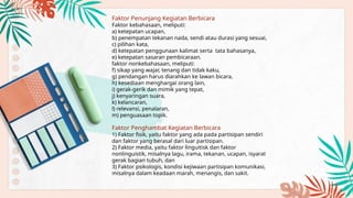 Faktor Penunjang Kegiatan Berbicara
Faktor kebahasaan, meliputi:
a) ketepatan ucapan,
b) penempatan tekanan nada, sendi atau durasi yang sesuai,
c) pilihan kata,
d) ketepatan penggunaan kalimat serta tata bahasanya,
e) ketepatan sasaran pembicaraan.
faktor nonkebahasaan, meliputi:
f) sikap yang wajar, tenang dan tidak kaku,
g) pendangan harus diarahkan ke lawan bicara,
h) kesediaan menghargai orang lain,
i) gerak-gerik dan mimik yang tepat,
j) kenyaringan suara,
k) kelancaran,
l) relevansi, penalaran,
m) penguasaan topik.
Faktor Penghambat Kegiatan Berbicara
1) Faktor fisik, yaitu faktor yang ada pada partisipan sendiri
dan faktor yang berasal dari luar partisipan.
2) Faktor media, yaitu faktor linguitisk dan faktor
nonlinguistik, misalnya lagu, irama, tekanan, ucapan, isyarat
gerak bagian tubuh, dan
3) Faktor psikologis, kondisi kejiwaan partisipan komunikasi,
misalnya dalam keadaan marah, menangis, dan sakit.
 