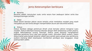 ● Bercerita
Bercerita adalah menuturkan suatu cerita secara lisan (walaupun bahan cerita bisa
berwujud karangan tertulis).
● Debat
Debat berarti bertukar pikiran secara terbuka untuk membahas masalah yang masih
merupakan pro dan kontra dengan memperhatikan aturan dan tata tertib tertentu.
● Diskusi
Diskusi diartikan sebagai pertemuan ilmiah untuk bertukar pikiran mengenai suatu
masalah. Diskusi kelompok biasanya ditandai dengan lebih terbatasnya jumlah peserta,
tingkat keformalannya kurang menonjol. Diskusi panel biasanya menghadirkan
beberapa pembicara kunci atau para penyaji materi, kemudian diikuti audiens. Dalam
diskusi panel yang banyak berperan adalah para panelis (para penyaji atau pembicara),
audiens memang diberi kesempatan memberikan pendapat atau tanggapan, tetapi
jatahnya lebih sedikit.
Jenis Keterampilan berbicara
 
