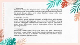 • Wawancara
Wawancara merupakan kegiatan tanya jawab dengan seseorang yang
diperlukan untuk dimintai keterangan atau pendapatnya mengenai suatu
hal untuk dimuat dalam surat kabar, disiarkan melalui radio atau
ditayangkan pada layar televisi
• Pidato dan Ceramah
Pidato adalah sebuah kegiatan berbicara di depan umum atau berorasi
untuk menyatakan pendapatnya, atau memberikan gambaran tentang
suatu hal. Sedangkan ceramah merupakan suatu kegiatan berbicara di
depan umum dalam situasi tertentu untuk tujuan tertentu dan kepada
pendengar tertentu.
• Percakapan
Percakapan adalah dialog antara dua orang atau lebih. Membangun
komunikasi melalui bahasa lisan (melalui telepon, misalnya) dan tulisan (di
chat room). Percakapan ini bersifat interaktif yaitu komunikasi secara
spontan antara dua atau lebih orang.
 