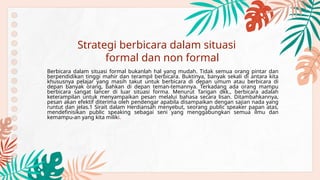 Berbicara dalam situasi formal bukanlah hal yang mudah. Tidak semua orang pintar dan
berpendidikan tinggi mahir dan terampil berbicara. Buktinya, banyak sekali di antara kita
khususnya pelajar yang masih takut untuk berbicara di depan umum atau berbicara di
depan banyak orang, bahkan di depan teman-temannya. Terkadang ada orang mampu
berbicara sangat lancer di luar situasi forma. Menurut Tarigan dkk., berbicara adalah
keterampilan untuk menyampaikan pesan melalui bahasa secara lisan. Ditambahkannya,
pesan akan efektif diterima oleh pendengar apabila disampaikan dengan sajian nada yang
runtut dan jelas.1 Sirait dalam Herdiansah menyebut, seorang public speaker papan atas,
mendefinisikan public speaking sebagai seni yang menggabungkan semua ilmu dan
kemampu-an yang kita miliki.
Strategi berbicara dalam situasi
formal dan non formal
 