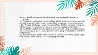 Menurut Gamble dan Gamble, pemilihan topik yang tepat adalah didasarkan
kepada:
(1) Analisis diri anda untuk mengidentifikasi bahwa topik itu menarik minat dan
perhatian anda, dan secara khusus berada dalam penguasaan pengetahuan anda;
(2) Analisis pendengar untuk mengidentifikasi hal-hal mengenai keinginan,
kebutuhan dan pengetahuan mereka yang berdampak pada pemilian topik;
(3) Identifikasi kejadian terhadap pembicaraan, termasuk setiap permintaan khusus
dari penyelenggara atau adanya peristiwa alam yang menyebabkan timbulnya
pembicaraan;
(4) Pilih area subjek pembicaraan umum dan kemudian dipersempit pada subjek
yang khusus sampai akhirnya pada subjek yang tersempit.
 