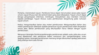 Pertama, menentukan tujuan. Pembicara harus dapat merumuskan secara jelas tujuan
umum, tujuan khusus dan ide sentral materi yang akan dibawakan. Tujuan umum dapat
berupa penyampaian informasi, membujuk, menyakinkan atau memberi instruksi
kepada pendengar. Tujuan khusus suatu pembicaraan bergantung pada rumusan
tujuan umum.
Kedua, mengumpulkan bahan atau materi pembicaraan. Mengumpulkan bahan atau
meteri pembicaraan dilakukan apabila penentuan tujuan pembicaraan telah dinyatakan
secara jelas. Bahan pembicaraan yang dikumpulkan harus relevan dengan tujuan
pembicaraan.
Menyusun Kerangka PembicaraanKerangka pembicaraan adalah suatu pola atau acuan
yang dipedomani oleh pembicara dalam menyusun dan mengembangkan suatu
gagasan pokok. Kerangka pembicaraan memang sangat dibutuhkan apalagi pebicaraan
yang sifatnya resmi atau formal.
 