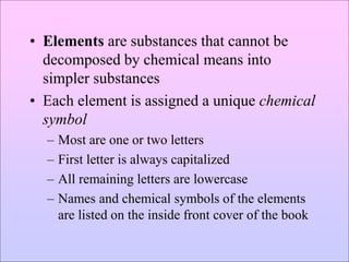 • Elements are substances that cannot be
decomposed by chemical means into
simpler substances
• Each element is assigned a unique chemical
symbol
– Most are one or two letters
– First letter is always capitalized
– All remaining letters are lowercase
– Names and chemical symbols of the elements
are listed on the inside front cover of the book
 