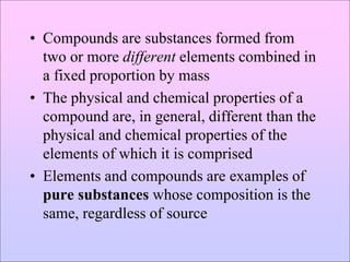 • Compounds are substances formed from
two or more different elements combined in
a fixed proportion by mass
• The physical and chemical properties of a
compound are, in general, different than the
physical and chemical properties of the
elements of which it is comprised
• Elements and compounds are examples of
pure substances whose composition is the
same, regardless of source
 