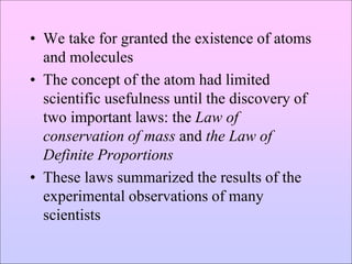 • We take for granted the existence of atoms
and molecules
• The concept of the atom had limited
scientific usefulness until the discovery of
two important laws: the Law of
conservation of mass and the Law of
Definite Proportions
• These laws summarized the results of the
experimental observations of many
scientists
 