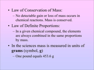 • Law of Conservation of Mass:
– No detectable gain or loss of mass occurs in
chemical reactions. Mass is conserved.
• Law of Definite Proportions:
– In a given chemical compound, the elements
are always combined in the same proportions
by mass.
• In the sciences mass is measured in units of
grams (symbol, g)
– One pound equals 453.6 g
 