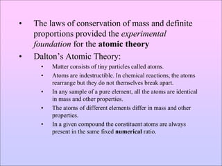 • The laws of conservation of mass and definite
proportions provided the experimental
foundation for the atomic theory
• Dalton’s Atomic Theory:
• Matter consists of tiny particles called atoms.
• Atoms are indestructible. In chemical reactions, the atoms
rearrange but they do not themselves break apart.
• In any sample of a pure element, all the atoms are identical
in mass and other properties.
• The atoms of different elements differ in mass and other
properties.
• In a given compound the constituent atoms are always
present in the same fixed numerical ratio.
 