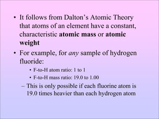 • It follows from Dalton’s Atomic Theory
that atoms of an element have a constant,
characteristic atomic mass or atomic
weight
• For example, for any sample of hydrogen
fluoride:
• F-to-H atom ratio: 1 to 1
• F-to-H mass ratio: 19.0 to 1.00
– This is only possible if each fluorine atom is
19.0 times heavier than each hydrogen atom
 