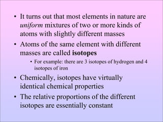 • It turns out that most elements in nature are
uniform mixtures of two or more kinds of
atoms with slightly different masses
• Atoms of the same element with different
masses are called isotopes
• For example: there are 3 isotopes of hydrogen and 4
isotopes of iron
• Chemically, isotopes have virtually
identical chemical properties
• The relative proportions of the different
isotopes are essentially constant
 