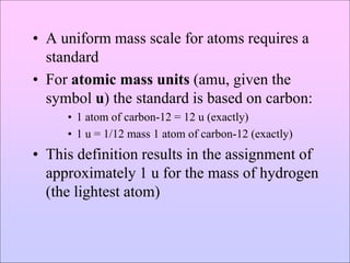 • A uniform mass scale for atoms requires a
standard
• For atomic mass units (amu, given the
symbol u) the standard is based on carbon:
• 1 atom of carbon-12 = 12 u (exactly)
• 1 u = 1/12 mass 1 atom of carbon-12 (exactly)
• This definition results in the assignment of
approximately 1 u for the mass of hydrogen
(the lightest atom)
 
