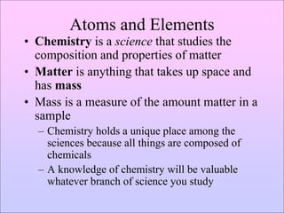 Atoms and Elements
• Chemistry is a science that studies the
composition and properties of matter
• Matter is anything that takes up space and
has mass
• Mass is a measure of the amount matter in a
sample
– Chemistry holds a unique place among the
sciences because all things are composed of
chemicals
– A knowledge of chemistry will be valuable
whatever branch of science you study
 