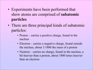 • Experiments have been performed that
show atoms are comprised of subatomic
particles
• There are three principal kinds of subatomic
particles:
• Proton – carries a positive charge, found in the
nucleus
• Electron – carries a negative charge, found outside
the nucleus, about 1/1800 the mass of a proton
• Neutron – carries no charge, found in the nucleus, a
bit heavier than a proton, about 1800 times heavier
than an electron
 