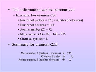• This information can be summarized
– Example: For uranium-235
• Number of protons = 92 ( = number of electrons)
• Number of neutrons = 143
• Atomic number (Z) = 92
• Mass number (A) = 92 + 143 = 235
• Chemical symbol = U
• Summary for uranium-235:
Mass number, A (protons + neutrons) 
Chemical Symbol 
Atomic number, Z (number of protons) 
235
U
92
 