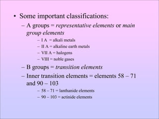 • Some important classifications:
– A groups = representative elements or main
group elements
– I A = alkali metals
– II A = alkaline earth metals
– VII A = halogens
– VIII = noble gases
– B groups = transition elements
– Inner transition elements = elements 58 – 71
and 90 – 103
– 58 – 71 = lanthanide elements
– 90 – 103 = actinide elements
 