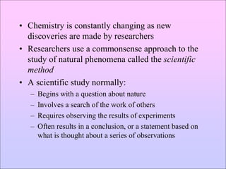 • Chemistry is constantly changing as new
discoveries are made by researchers
• Researchers use a commonsense approach to the
study of natural phenomena called the scientific
method
• A scientific study normally:
– Begins with a question about nature
– Involves a search of the work of others
– Requires observing the results of experiments
– Often results in a conclusion, or a statement based on
what is thought about a series of observations
 
