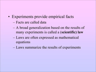 • Experiments provide empirical facts
– Facts are called data
– A broad generalization based on the results of
many experiments is called a (scientific) law
– Laws are often expressed as mathematical
equations
– Laws summarize the results of experiments
 