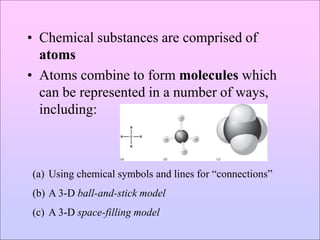 • Chemical substances are comprised of
atoms
• Atoms combine to form molecules which
can be represented in a number of ways,
including:
(a) Using chemical symbols and lines for “connections”
(b) A 3-D ball-and-stick model
(c) A 3-D space-filling model
 