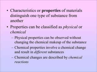 • Characteristics or properties of materials
distinguish one type of substance from
another
• Properties can be classified as physical or
chemical
– Physical properties can be observed without
changing the chemical makeup of the substance
– Chemical properties involve a chemical change
and result in different substances
– Chemical changes are described by chemical
reactions
 