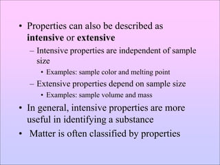 • Properties can also be described as
intensive or extensive
– Intensive properties are independent of sample
size
• Examples: sample color and melting point
– Extensive properties depend on sample size
• Examples: sample volume and mass
• In general, intensive properties are more
useful in identifying a substance
• Matter is often classified by properties
 