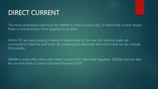 DIRECT CURRENT
The most commonly used form for SMAW is Direct Current (DC). In which the current always
flows in one direction, from negative to positive.
Which DC we have polarity. Polarity is determined by the way the welding leads are
connected to machine and work. By swapping the electrode and work leads we can change
the polarity.
SMAW is most often done with Direct Current (DC) Electrode Negative (DCEN), but can also
be use with Direct Current Electrode Positive(DCEP)
 