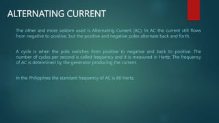 ALTERNATING CURRENT
The other and more seldom used is Alternating Current (AC). In AC the current still flows
from negative to positive, but the positive and negative poles alternate back and forth.
A cycle is when the pole switches from positive to negative and back to positive. The
number of cycles per second is called frequency and it is measured in Hertz. The frequency
of AC is determined by the generator producing the current.
In the Philippines the standard frequency of AC is 60 Hertz.
 