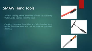 SMAW Hand Tools
The flux coating on the electrodes creates a slag coating
that must be cleaned from the weld.
Chipping hammers, hand files, and wire brushes are a
few of the hand tools that can be used for post weld
cleaning.
 
