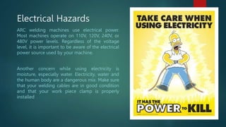 Electrical Hazards
ARC welding machines use electrical power.
Most machines operate on 110V, 120V, 240V, or
480V power levels. Regardless of the voltage
level, it is important to be aware of the electrical
power source used by your machine.
Another concern while using electricity is
moisture, especially water. Electricity, water and
the human body are a dangerous mix. Make sure
that your welding cables are in good condition
and that your work piece clamp is properly
installed
 