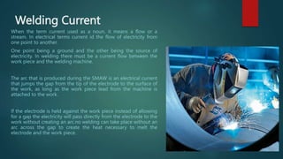 Welding Current
When the term current used as a noun, it means a flow or a
stream. In electrical terms current id the flow of electricity from
one point to another.
One point being a ground and the other being the source of
electricity. In welding there must be a current flow between the
work piece and the welding machine.
The arc that is produced during the SMAW is an electrical current
that jumps the gap from the tip of the electrode to the surface of
the work, as long as the work piece lead from the machine is
attached to the work.
If the electrode is held against the work piece instead of allowing
for a gap the electricity will pass directly from the electrode to the
work without creating an arc.no welding can take place without an
arc across the gap to create the heat necessary to melt the
electrode and the work piece.
 